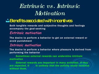 Extrinsic vs. Intrinsic
              Motivation
 Be fitsa s c te w inc ntive
    ne    s o ia d ith e     s
 Both tangible rewards and subjective thoughts and feelings
 accompany the goal-seeking
 Extrinsic motivation
 The desire to perform a behavior to get an external reward or
 avoid punishment
 Intrinsic motivation
 The desire to perform a behavior where pleasure is derived from
 performing the behavior
      Sometimes external rewards can undermine intrinsic
 motivation
      External rewards are important in many activities. If they
 are expected, it    is unlikely that the activity would continue
 without them.
 
