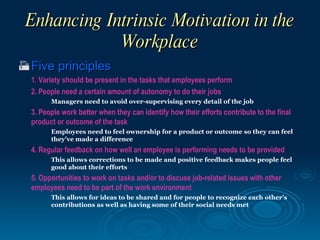 Enhancing Intrinsic Motivation in the
             Workplace
 Five principles
  1. Variety should be present in the tasks that employees perform
  2. People need a certain amount of autonomy to do their jobs
        Managers need to avoid over-supervising every detail of the job
  3. People work better when they can identify how their efforts contribute to the final
  product or outcome of the task
        Employees need to feel ownership for a product or outcome so they can feel
        they’ve made a difference
  4. Regular feedback on how well an employee is performing needs to be provided
        This allows corrections to be made and positive feedback makes people feel
        good about their efforts
  5. Opportunities to work on tasks and/or to discuss job-related issues with other
  employees need to be part of the work environment
        This allows for ideas to be shared and for people to recognize each other’s
        contributions as well as having some of their social needs met
 