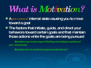 W is Motivation?
  hat
 A pre s ume d internal state causing you to m  ove
  tow a goal
     ard
 The factors that initiate, guide, and direct your
  behaviors tow certain goals and that m
                  ard                          aintain
  those actions w  hile the goals are being pursued
         Motivation may involve ways of thinking and relating to portions of
    your environment
         Motivation has an emotional component attached to it
 