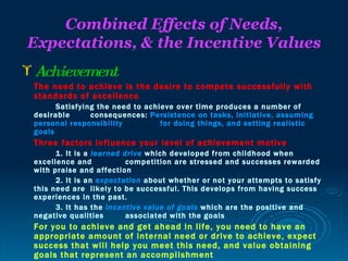 Combined Effects of Needs,
Expectations, & the Incentive Values
 Achievement
 The need to achieve is the desire to compete successfully with
 standards of excellence
       Satisfying the need to achieve over time produces a number of
 desirable      consequences: Persistence on tasks, initiative, assuming
 personal responsibility          for doing things, and setting realistic
 goals
 Three factors influence your level of achievement motive
       1. It is a learned drive which developed from childhood when
 excellence and            competition are stressed and successes rewarded
 with praise and affection
       2. It is an expectation about whether or not your attempts to satisfy
 this need are likely to be successful. This develops from having success
 experiences in the past.
       3. It has the incentive value of goals which are the positive and
 negative qualities        associated with the goals
 For you to achieve and get ahead in life, you need to have an
 appropriate amount of internal need or drive to achieve, expect
 success that will help you meet this need, and value obtaining
 goals that represent an accomplishment
 