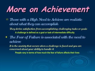 More on Achievement
 Those with a High Need to Achieve are realistic
    about what they can accomplish
    They derive satisfaction from accomplishing challenging tasks or goals
         A challenge is defined as a goal or task of intermediate difficulty
e   The Fear of Failure is associated with the need to
    achieve
    It is the anxiety that occurs when a challenge is faced and you are
    concerned about your ability to handle it
         People vary in terms of how much the fear of failure affects their lives
 
