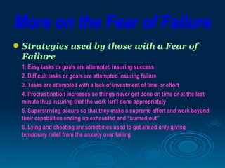 More on the Fear of Failure
 Strategies used by those with a Fear of
 Failure
 1. Easy tasks or goals are attempted insuring success
 2. Difficult tasks or goals are attempted insuring failure
 3. Tasks are attempted with a lack of investment of time or effort
 4. Procrastination increases so things never get done on time or at the last
 minute thus insuring that the work isn’t done appropriately
 5. Superstriving occurs so that they make a supreme effort and work beyond
 their capabilities ending up exhausted and “burned out”
 6. Lying and cheating are sometimes used to get ahead only giving
 temporary relief from the anxiety over failing
 