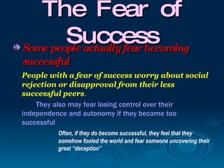 The Fear of
        Success
Some people actually fear becoming
successful
People with a fear of success worry about social
rejection or disapproval from their less
successful peers.
    They also may fear losing control over their
independence and autonomy if they became too
successful
         Often, if they do become successful, they feel that they
         somehow fooled the world and fear someone uncovering their
         great “deception”
 