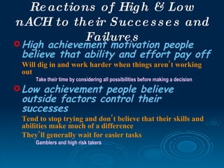Re actions of Hig h & Low
nACH to the ir Succe s s e s and
           Failure s
High achievement motivation people
 believe that ability and effort pay off
 Will dig in and work harder when things aren’t working
 out
     Take their time by considering all possibilities before making a decision
 Low achievement people believe
 outside factors control their
 successes
 Tend to stop trying and don’ t believe that their skills and
 abilities make much of a difference
 They’ ll generally wait for easier tasks
     Gamblers and high risk takers
 