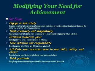 Modifying Your Need for
              Achievement
   Six Steps
   Engage in self-study
    Become sensitive to the presence of achievement motivation in your thoughts and actions and assess the
    skills you have that will help you get ahead
   Think creatively and imaginatively
    Find unique ways to become more successful in your career and set goals for future activities
   Establish moderate goals
    Select goals you have a realistic chance of obtaining
   Take initiative and responsibility
    Don’t depend on others, get things done yourself
   Attribute your successes more to your skills, ability, and
    effort
    Don’t choose easy tasks or attribute your success to luck
   Think positively
    Imagine yourself becoming successful due to the actions you took
 