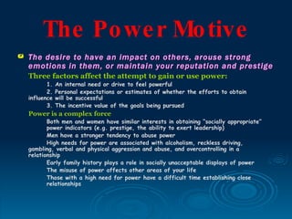 The Po we r Mo tive
   The desire to have an impact on others, arouse strong
    emotions in them, or maintain your reputation and prestige
    Three factors affect the attempt to gain or use power:
           1.   An internal need or drive to feel powerful
           2.   Personal expectations or estimates of whether the efforts to obtain
    influence   will be successful
           3.   The incentive value of the goals being pursued
    Power is a complex force
           Both men and women have similar interests in obtaining “socially appropriate”
           power indicators (e.g. prestige, the ability to exert leadership)
           Men have a stronger tendency to abuse power
           High needs for power are associated with alcoholism, reckless driving,
    gambling, verbal and physical aggression and abuse, and overcontrolling in a
    relationship
           Early family history plays a role in socially unacceptable displays of power
           The misuse of power affects other areas of your life
           Those with a high need for power have a difficult time establishing close
           relationships
 