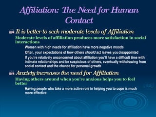 Affiliation: The Need for Human
                  Contact
 It is better to seek moderate levels of Affiliation
  Moderate levels of affiliation produces more satisfaction in social
  interactions
       Women with high needs for affiliation have more negative moods
       Often, your expectations of how others should act leaves you disappointed
       If you’re relatively unconcerned about affiliation you’ll have a difficult time with
       intimate relationships and be suspicious of others, eventually withdrawing from
       social contact and the chance for personal growth
Anxiety increases the need for Affiliation
  Having others around when you’re anxious helps you to feel
  better
       Having people who take a more active role in helping you to cope is much
       more effective
 