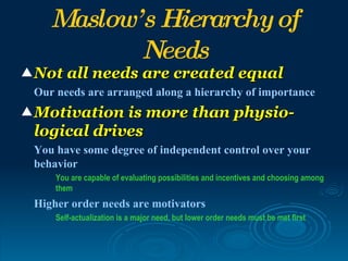 Maslow’ s Hierarchy of
            Needs
 Not all needs are created equal
 Our needs are arranged along a hierarchy of importance
 Motivation is more than physio-
 logical drives
 You have some degree of independent control over your
 behavior
     You are capable of evaluating possibilities and incentives and choosing among
     them
 Higher order needs are motivators
     Self-actualization is a major need, but lower order needs must be met first
 