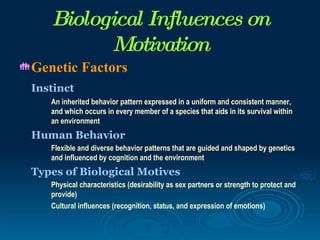 Biological Influences on
          Motivation
 Genetic     Factors
 Instinct
    An inherited behavior pattern expressed in a uniform and consistent manner,
    and which occurs in every member of a species that aids in its survival within
    an environment
 Human Behavior
    Flexible and diverse behavior patterns that are guided and shaped by genetics
    and influenced by cognition and the environment
 Types of Biological Motives
    Physical characteristics (desirability as sex partners or strength to protect and
    provide)
    Cultural influences (recognition, status, and expression of emotions)
 