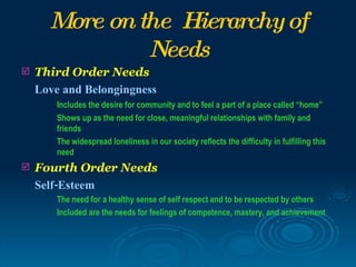More on the Hierarchy of
               Needs
   Third Order Needs
    Love and Belongingness
        Includes the desire for community and to feel a part of a place called “home”
        Shows up as the need for close, meaningful relationships with family and
        friends
        The widespread loneliness in our society reflects the difficulty in fulfilling this
        need
   Fourth Order Needs
    Self-Esteem
        The need for a healthy sense of self respect and to be respected by others
        Included are the needs for feelings of competence, mastery, and achievement
 