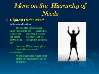 More on the Hierarchy of
                 Needs
   Highest Order Need
    Self-Actualization
           The need for completeness,
    using your talents and       capabilities,
    to know and       understand yourself
    and others        more fully, and to
    contribute to the world in a positive
    way
           Less than 10% of the people in
           the world achieve self-
    actualization
           All the lower needs must be met
           before self-actualization can be
           attempted
 