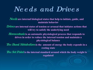 Ne e ds and Drive s
  Needs are internal biological states that help to initiate, guide, and
                              maintain behavior
Drives are internal states of tension or arousal that initiates actions that
                    will try to satisfy the underlying need
 Homeostasis is an automatic physiological process that responds to
        drives in order to reduce the internal tension and maintain a
                             physiological balance
The Basal Metabolism is the amount of energy the body expends in a
                                 resting state
The Set Point is the internal standard around which the body weight is
                                  regulated
 