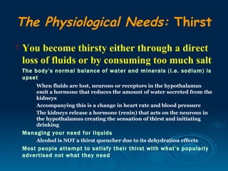 The Physiological Needs: Thirst
 You become thirsty either through a direct
 loss of fluids or by consuming too much salt
 The body’s normal balance of water and minerals (i.e. sodium) is
 upset
     When fluids are lost, neurons or receptors in the hypothalamus
     emit a hormone that reduces the amount of water secreted from the
     kidneys
     Accompanying this is a change in heart rate and blood pressure
     The kidneys release a hormone (renin) that acts on the neurons in
     the hypothalamus creating the sensation of thirst and initiating
     drinking
 Managing your need for liquids
     Alcohol is NOT a thirst quencher due to its dehydration effects
 Most people attempt to satisfy their thirst with what’s popularly
 advertised not what they need
 