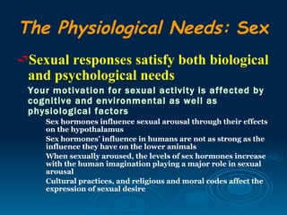 The Physiological Needs: Sex
Sexual responses satisfy both biological
 and psychological needs
 Your motivation for sexual activity is affected by
 cognitive and environmental as well as
 physiological factors
    Sex hormones influence sexual arousal through their effects
    on the hypothalamus
    Sex hormones’ influence in humans are not as strong as the
    influence they have on the lower animals
    When sexually aroused, the levels of sex hormones increase
    with the human imagination playing a major role in sexual
    arousal
    Cultural practices, and religious and moral codes affect the
    expression of sexual desire
 