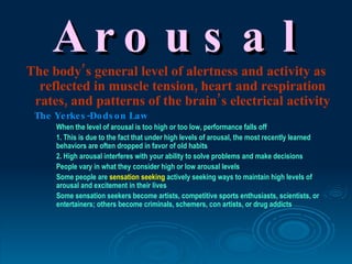 Aro u s a l
The body’s general level of alertness and activity as
  reflected in muscle tension, heart and respiration
 rates, and patterns of the brain’s electrical activity
 The Ye rke s -Do ds o n Law
      When the level of arousal is too high or too low, performance falls off
      1. This is due to the fact that under high levels of arousal, the most recently learned
      behaviors are often dropped in favor of old habits
      2. High arousal interferes with your ability to solve problems and make decisions
      People vary in what they consider high or low arousal levels
      Some people are sensation seeking actively seeking ways to maintain high levels of
      arousal and excitement in their lives
      Some sensation seekers become artists, competitive sports enthusiasts, scientists, or
      entertainers; others become criminals, schemers, con artists, or drug addicts
 