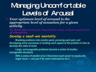 Manag Uncom ortable
          ing       f
        Levels of Arousal
   Your optimum level of arousal is the
    appropriate level of sensation for a given
    activity
    To ob tain this le ve l, you may ne e d to rais e or low e r your le ve l
    of s timulation
    Develop a small-win mentality
         Breaking problems into smaller parts, pursuing each part, and
    developing some successes in tackling each aspect of the problem is how to
    develop this state of mind
         Large, unmanageable problems become a series of smaller,
    manageable situations
         With a series of smaller wins it becomes much easier to resolve the
         larger issue --- and you’ll be more motivated to do it
 
