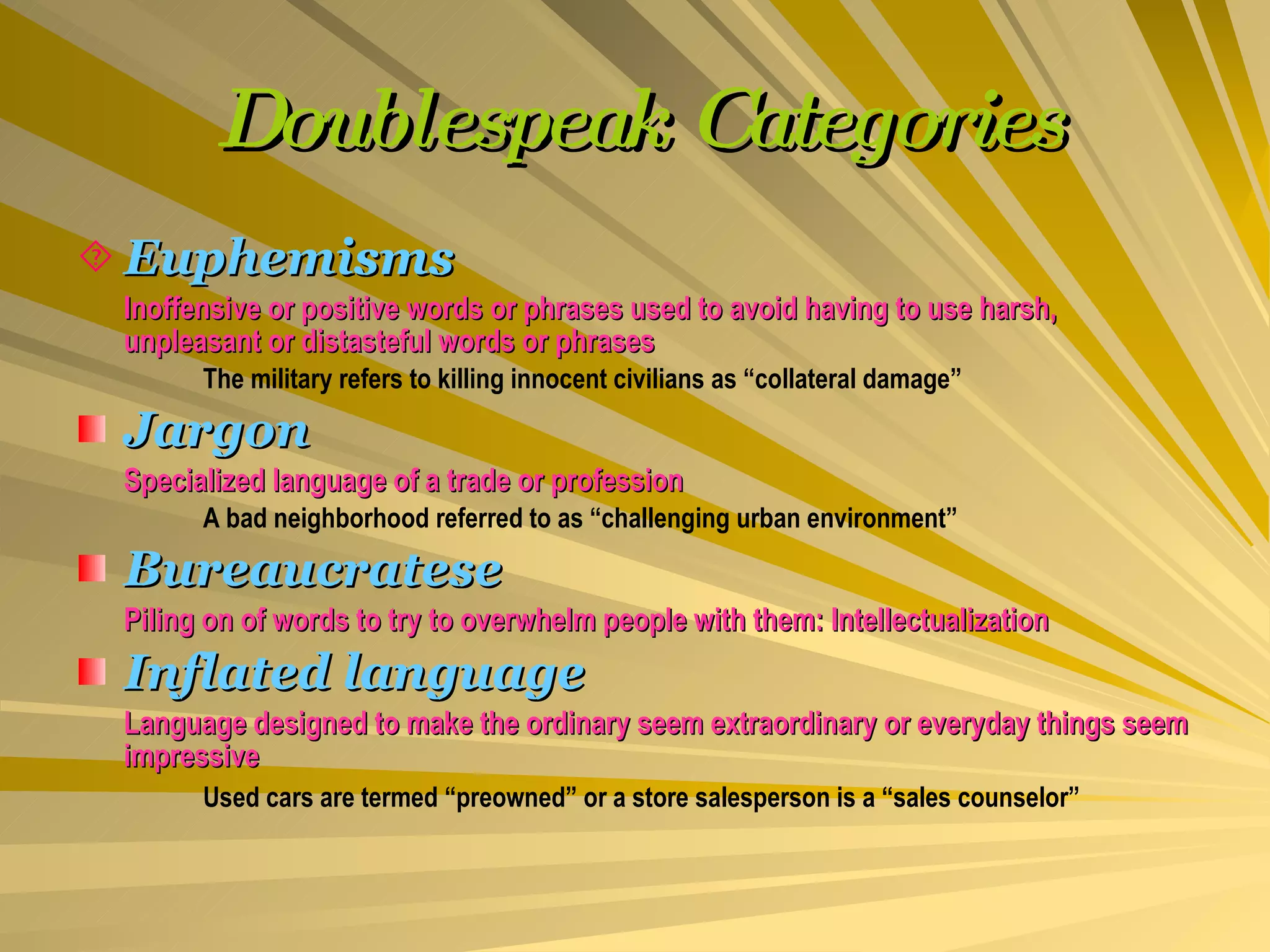 Doublespeak Categories Euphemisms Inoffensive or positive words or phrases used to avoid having to use harsh, unpleasant or distasteful words or phrases The military refers to killing innocent civilians as “collateral damage” Jargon Specialized language of a trade or profession A bad neighborhood referred to as “challenging urban environment” Bureaucratese Piling on of words to try to overwhelm people with them: Intellectualization Inflated language Language designed to make the ordinary seem extraordinary or everyday things seem impressive Used cars are termed “preowned” or a store salesperson is a “sales counselor”   