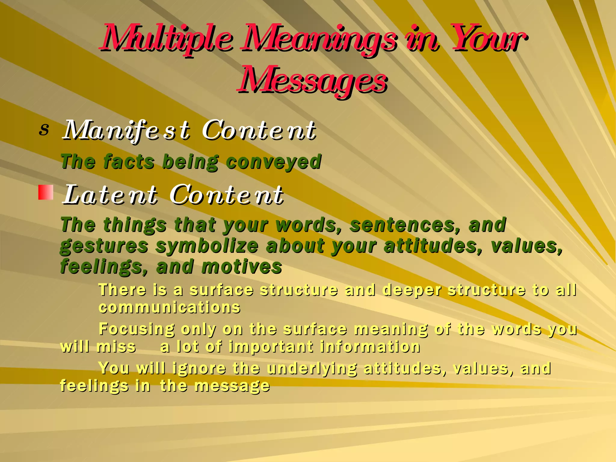 Multiple Meanings in Your Messages Manifest Content The facts being conveyed Latent Content The things that your words, sentences, and gestures symbolize about your attitudes, values, feelings, and motives There is a surface structure and deeper structure to all  communications Focusing only on the surface meaning of the words you will miss  a lot of important information You will ignore the underlying attitudes, values, and feelings in  the message 