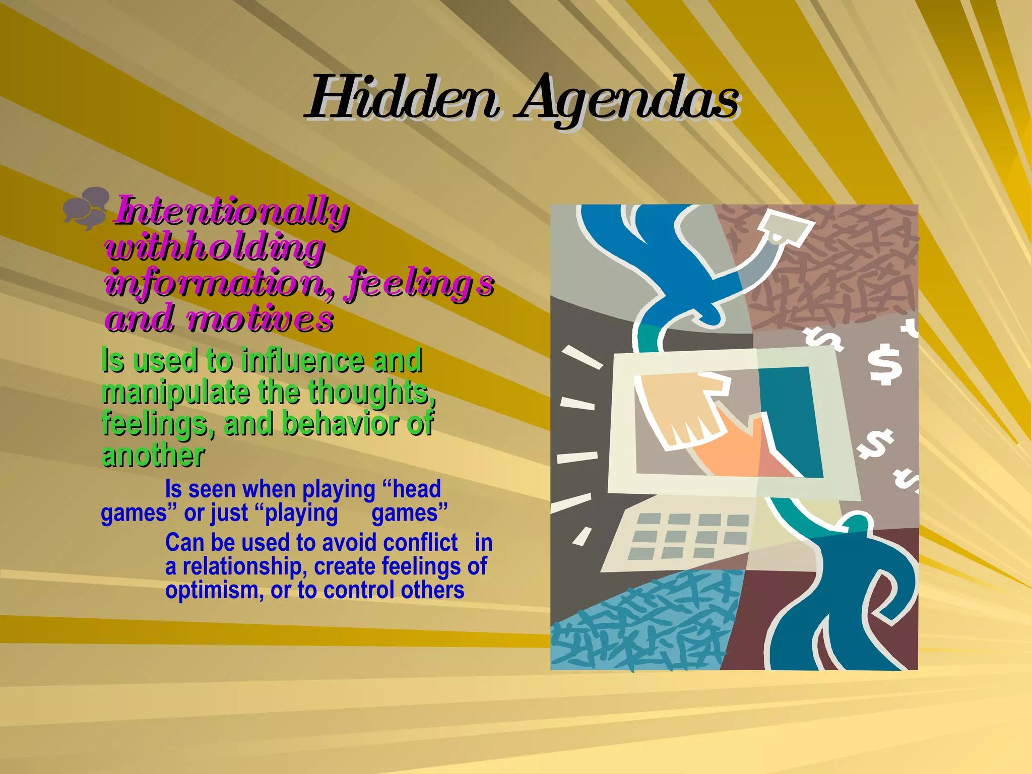 Hidden Agendas Intentionally withholding information, feelings and motives Is used to influence and manipulate the thoughts, feelings, and behavior of another Is seen when playing “head  games” or just “playing  games” Can be used to avoid conflict  in  a relationship, create feelings of  optimism, or to control others 