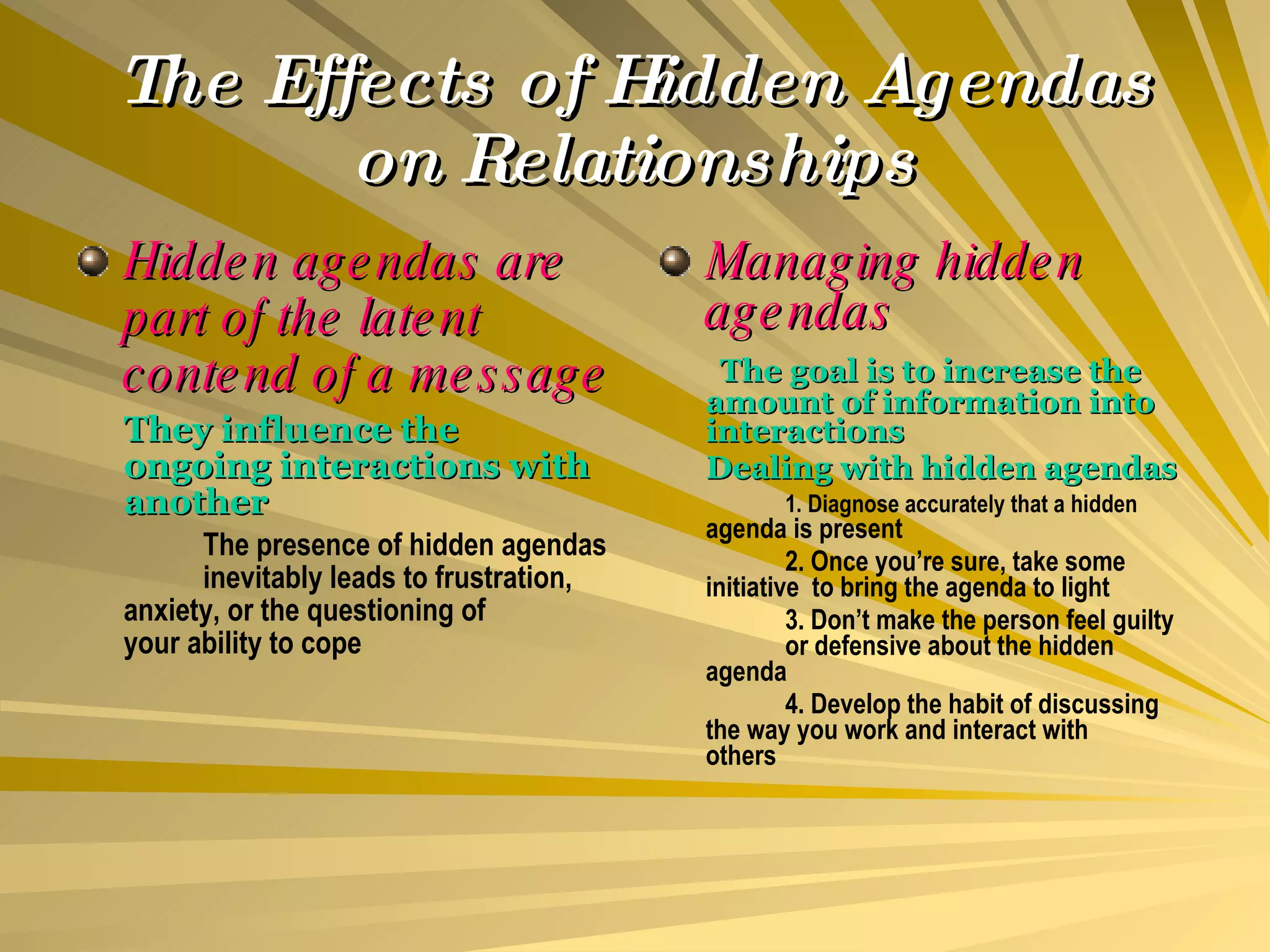The Effects of Hidden Agendas on Relationships Hidden agendas are part of the latent contend of a message They influence the ongoing interactions with another The presence of hidden agendas  inevitably leads to frustration,  anxiety, or the questioning of  your ability to cope Managing hidden agendas   The goal is to increase the amount of information into interactions Dealing with hidden agendas 1. Diagnose accurately that a hidden  agenda is present 2. Once you’re sure, take some  initiative  to bring the agenda to light 3. Don’t make the person feel guilty  or defensive about the hidden  agenda 4. Develop the habit of discussing  the way you work and interact with  others 