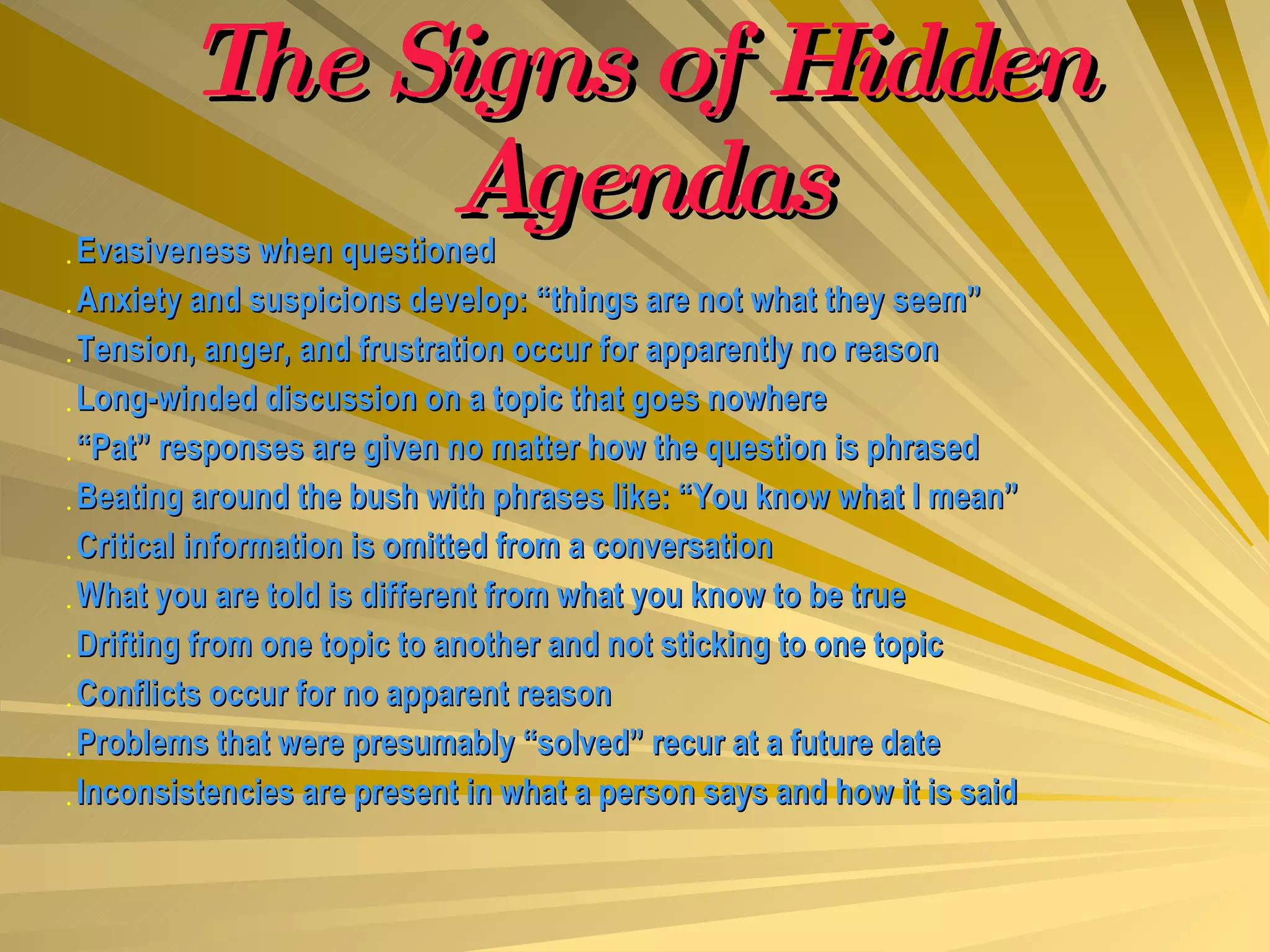 The Signs of Hidden Agendas Evasiveness when questioned Anxiety and suspicions develop: “things are not what they seem” Tension, anger, and frustration occur for apparently no reason Long-winded discussion on a topic that goes nowhere “ Pat” responses are given no matter how the question is phrased Beating around the bush with phrases like: “You know what I mean” Critical information is omitted from a conversation What you are told is different from what you know to be true Drifting from one topic to another and not sticking to one topic Conflicts occur for no apparent reason Problems that were presumably “solved” recur at a future date Inconsistencies are present in what a person says and how it is said 