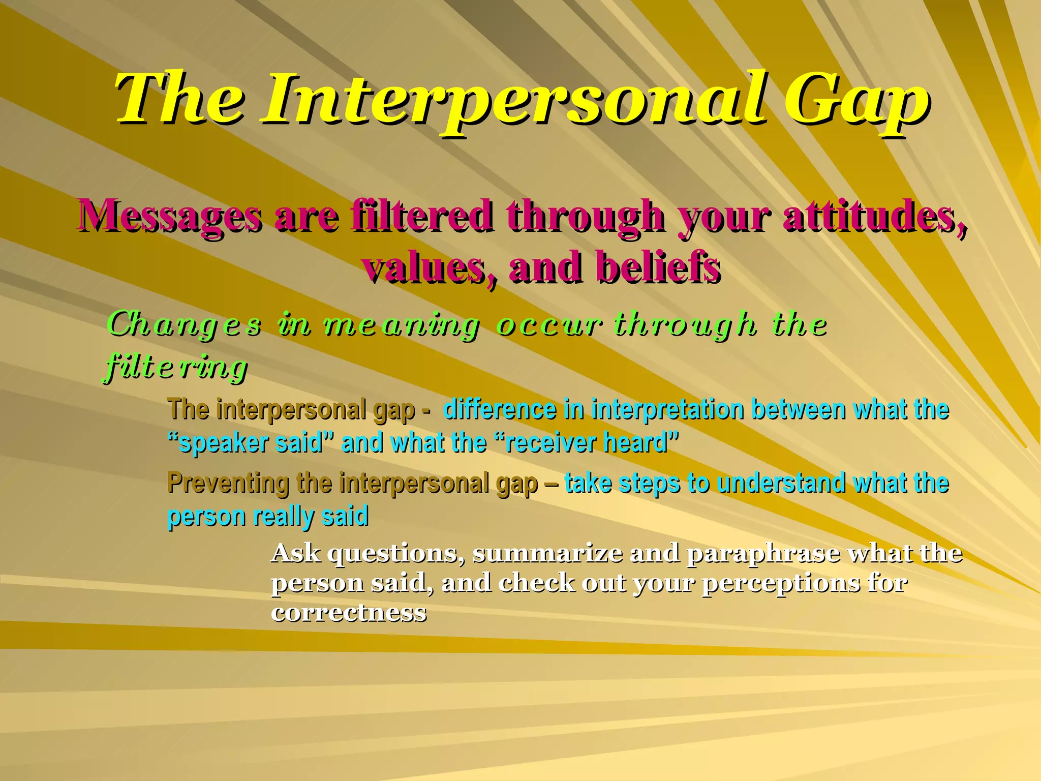 The Interpersonal Gap Messages are filtered through your attitudes, values, and beliefs Changes in meaning occur through the filtering The interpersonal gap -  difference in interpretation between what the  “speaker said” and what the “receiver heard” Preventing the interpersonal gap –  take steps to understand what the  person really said Ask questions, summarize and paraphrase what the  person said, and check out your perceptions for  correctness 