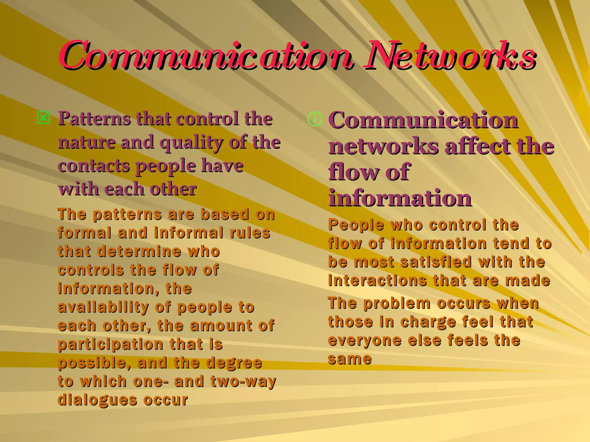 Communication Networks Patterns that control the nature and quality of the contacts people have with each other The patterns are based on formal and informal rules that determine who controls the flow of information, the availability of people to each other, the amount of participation that is possible, and the degree to which one- and two-way dialogues occur Communication networks affect the flow of information People who control the flow of information tend to be most satisfied with the interactions that are made The problem occurs when those in charge feel that everyone else feels the same 