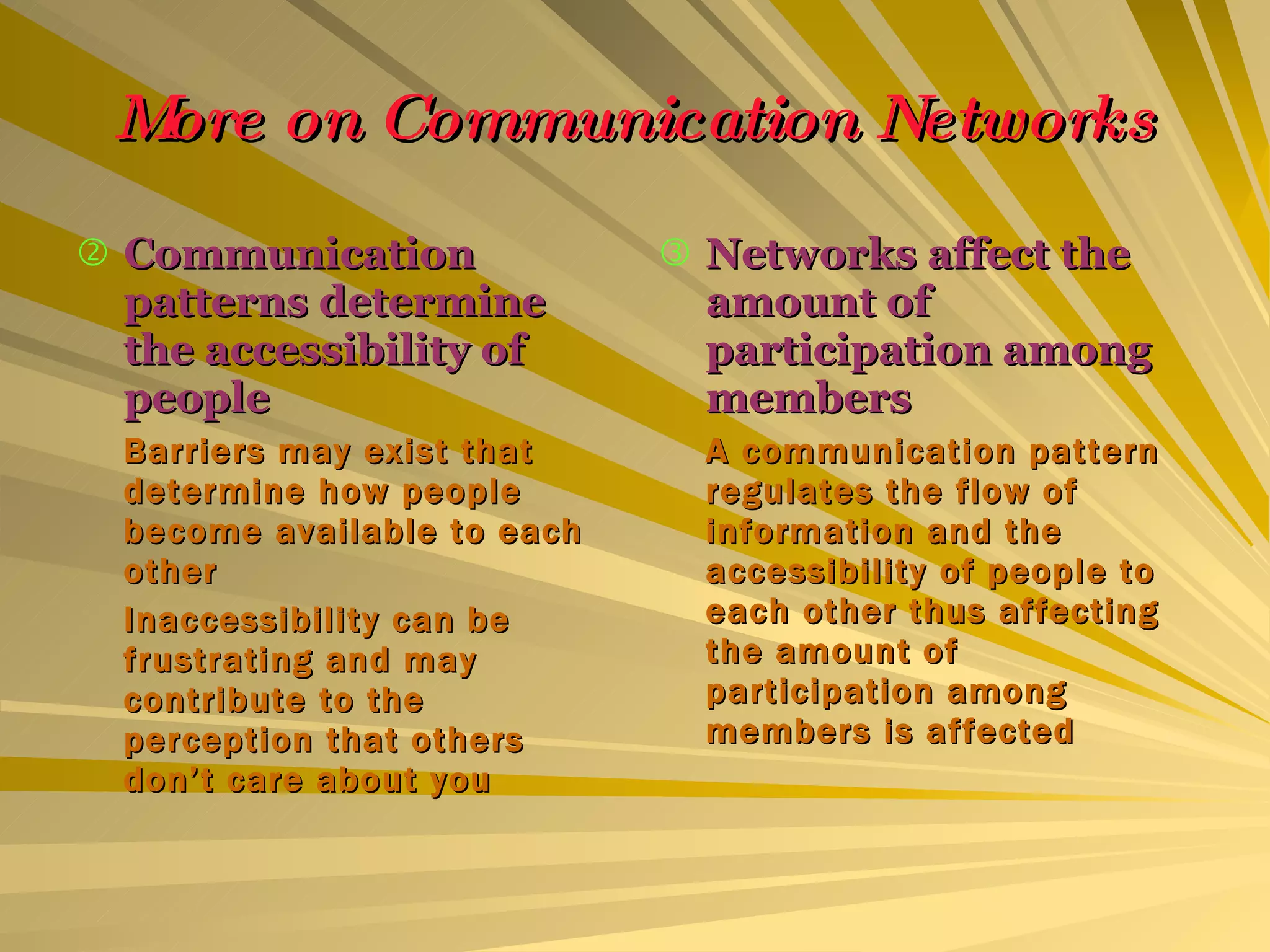 More on Communication Networks Communication patterns determine the accessibility of people Barriers may exist that determine how people become available to each other Inaccessibility can be frustrating and may contribute to the perception that others don’t care about you Networks affect the amount of participation among members A communication pattern regulates the flow of information and the accessibility of people to each other thus affecting the amount of participation among members is affected 
