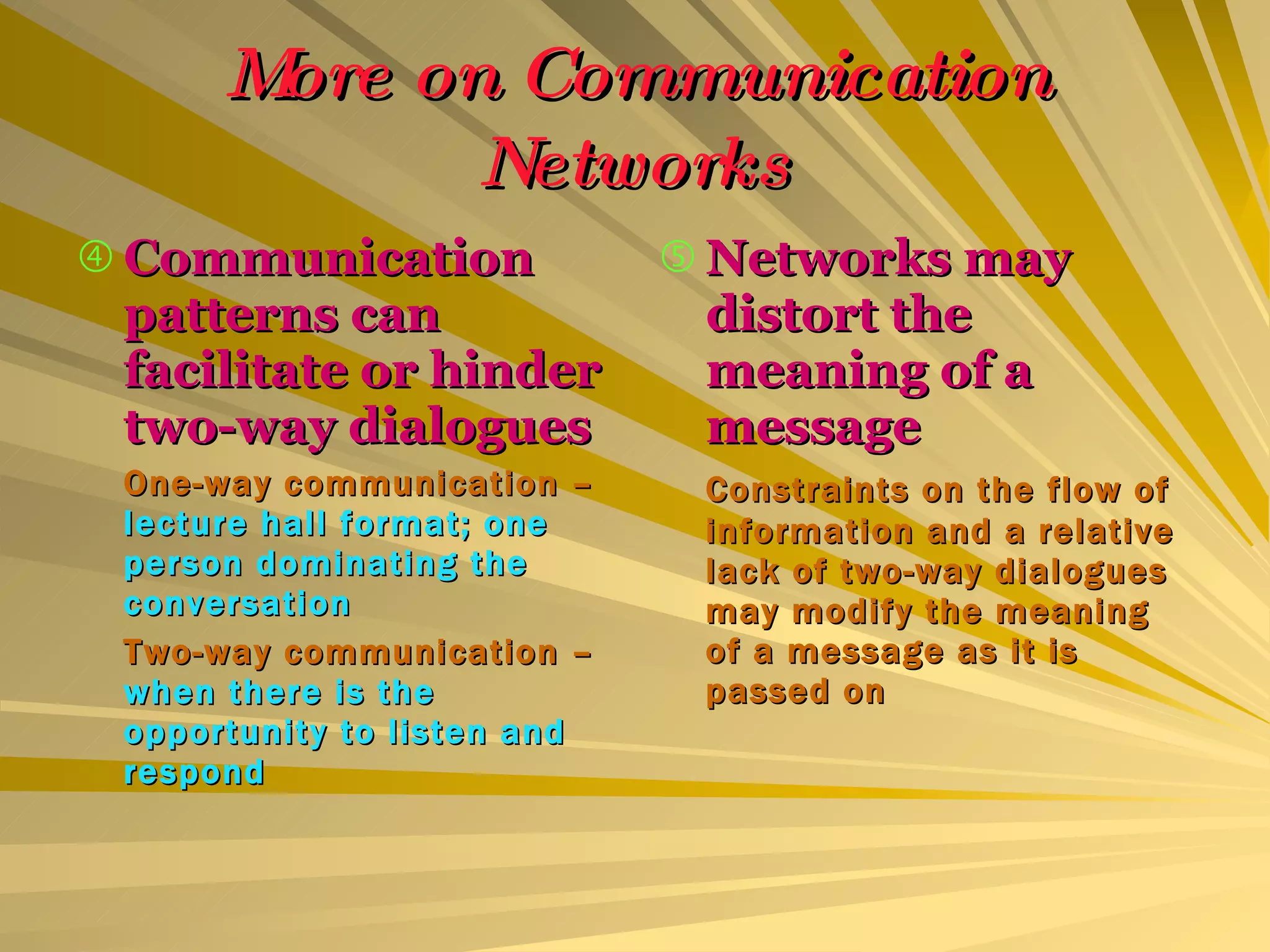 More on Communication Networks Communication patterns can facilitate or hinder two-way dialogues One-way communication –  lecture hall format; one person dominating the conversation Two-way communication –  when there is the opportunity to listen and respond Networks may distort the meaning of a message Constraints on the flow of information and a relative lack of two-way dialogues may modify the meaning of a message as it is passed on 