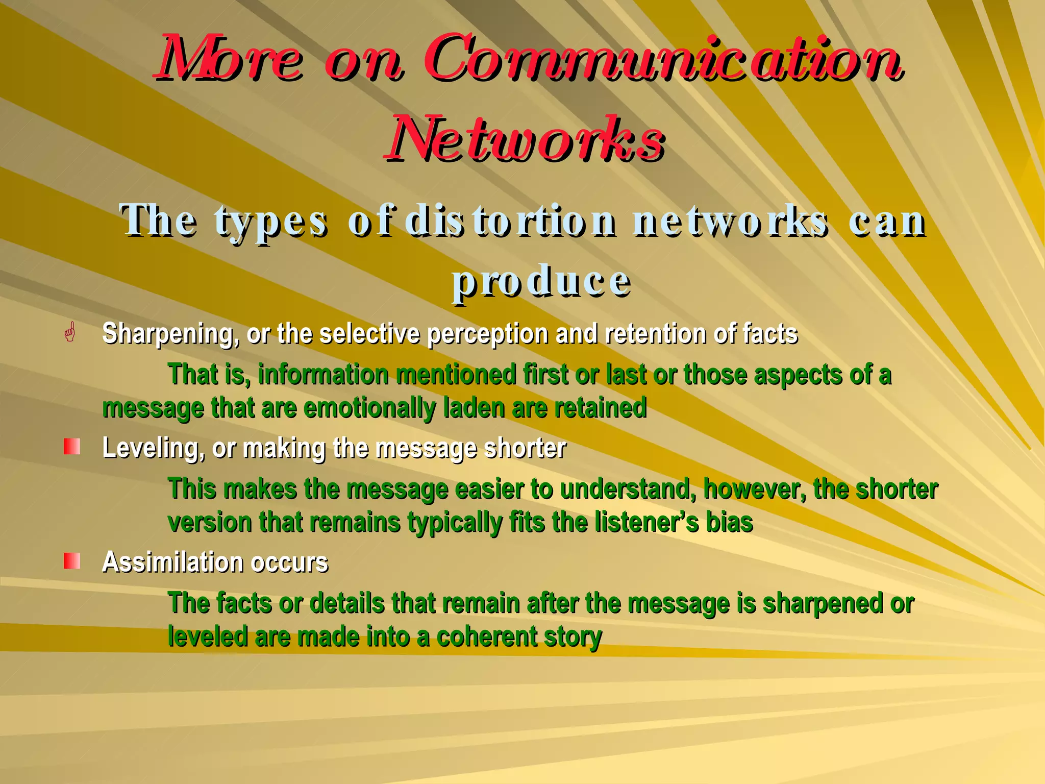 More on Communication Networks The types of distortion networks can produce Sharpening, or the selective perception and retention of facts That is, information mentioned first or last or those aspects of a  message that are emotionally laden are retained Leveling, or making the message shorter This makes the message easier to understand, however, the shorter  version that remains typically fits the listener’s bias Assimilation occurs The facts or details that remain after the message is sharpened or  leveled are made into a coherent story 