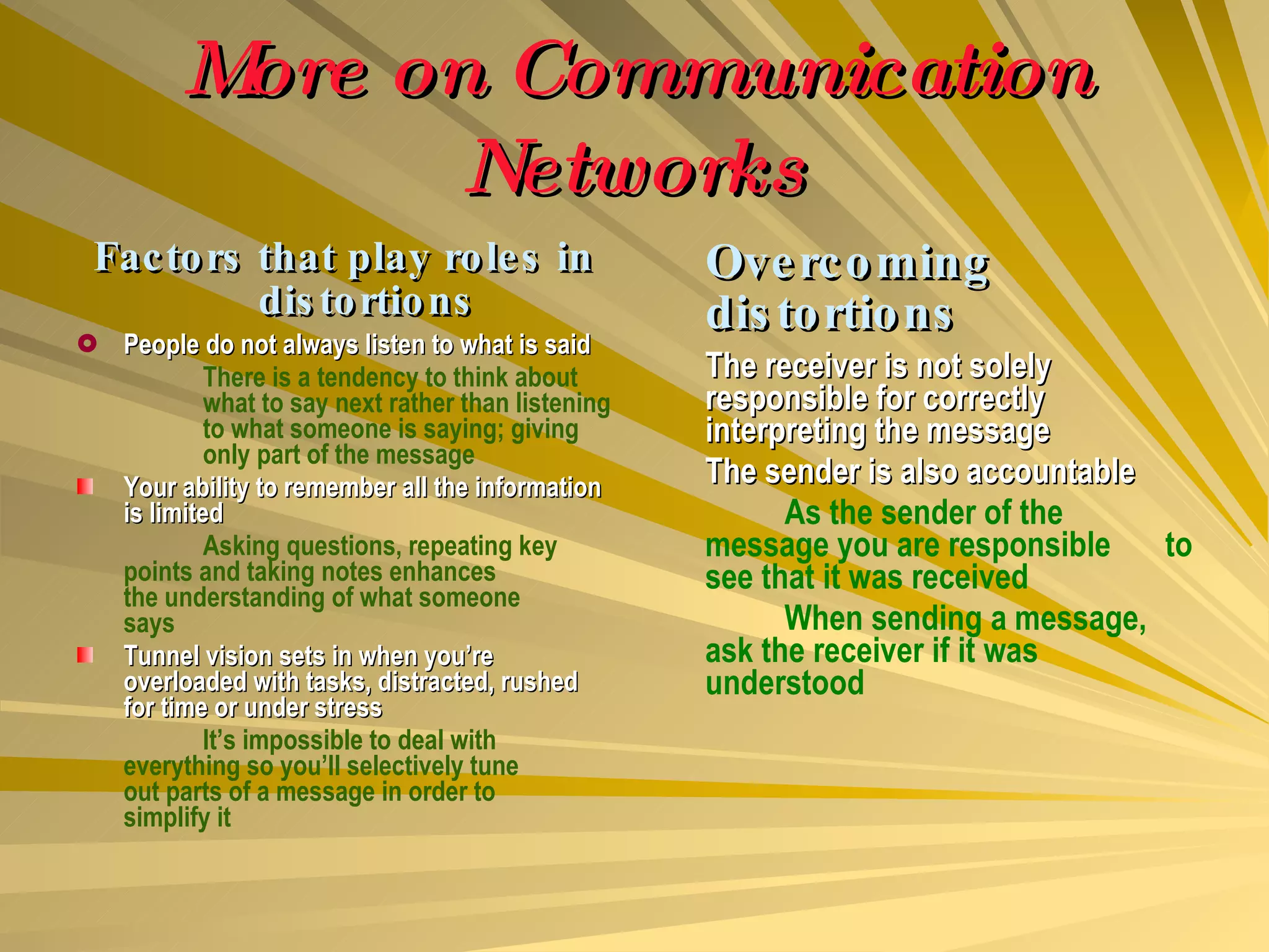 More on Communication Networks Factors that play roles in distortions People do not always listen to what is said There is a tendency to think about  what to say next rather than listening  to what someone is saying; giving  only part of the message Your ability to remember all the information is limited Asking questions, repeating key  points and taking notes enhances  the understanding of what someone  says Tunnel vision sets in when you’re overloaded with tasks, distracted, rushed for time or under stress It’s impossible to deal with  everything so you’ll selectively tune  out parts of a message in order to  simplify it Overcoming distortions The receiver is not solely responsible for correctly interpreting the message The sender is also accountable As the sender of the  message you are responsible  to see that it was received When sending a message,  ask the receiver if it was  understood 