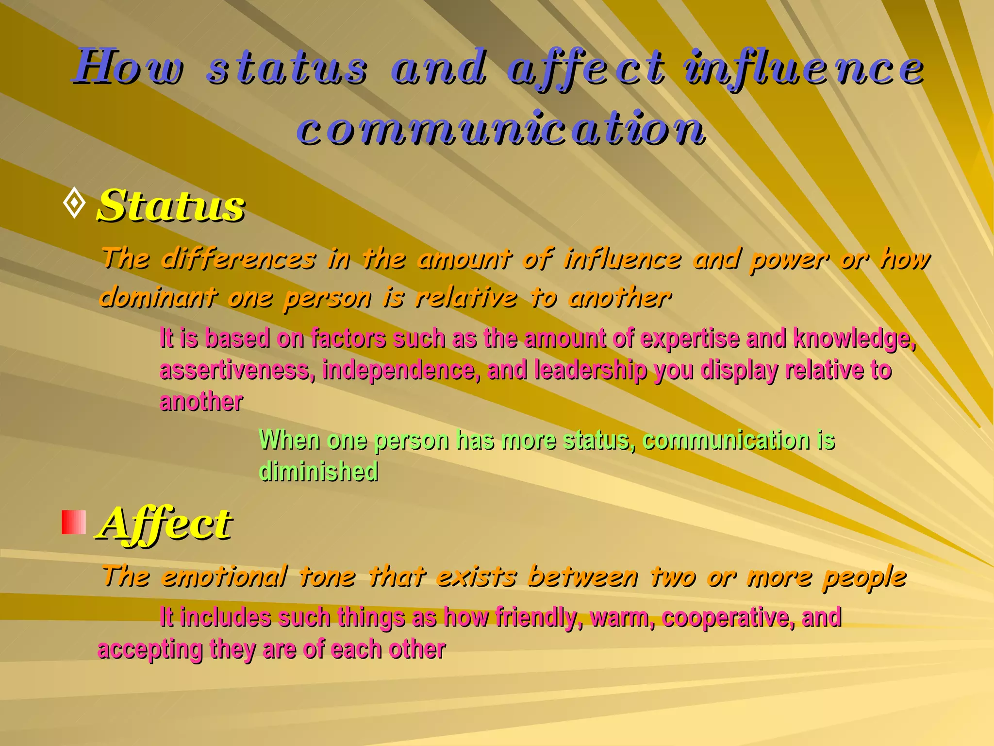 How status and affect influence communication Status The differences in the amount of influence and power or how dominant one person is relative to another It is based on factors such as the amount of expertise and knowledge,  assertiveness, independence, and leadership you display relative to  another When one person has more status, communication is  diminished Affect The emotional tone that exists between two or more people It includes such things as how friendly, warm, cooperative, and  accepting they are of each other 