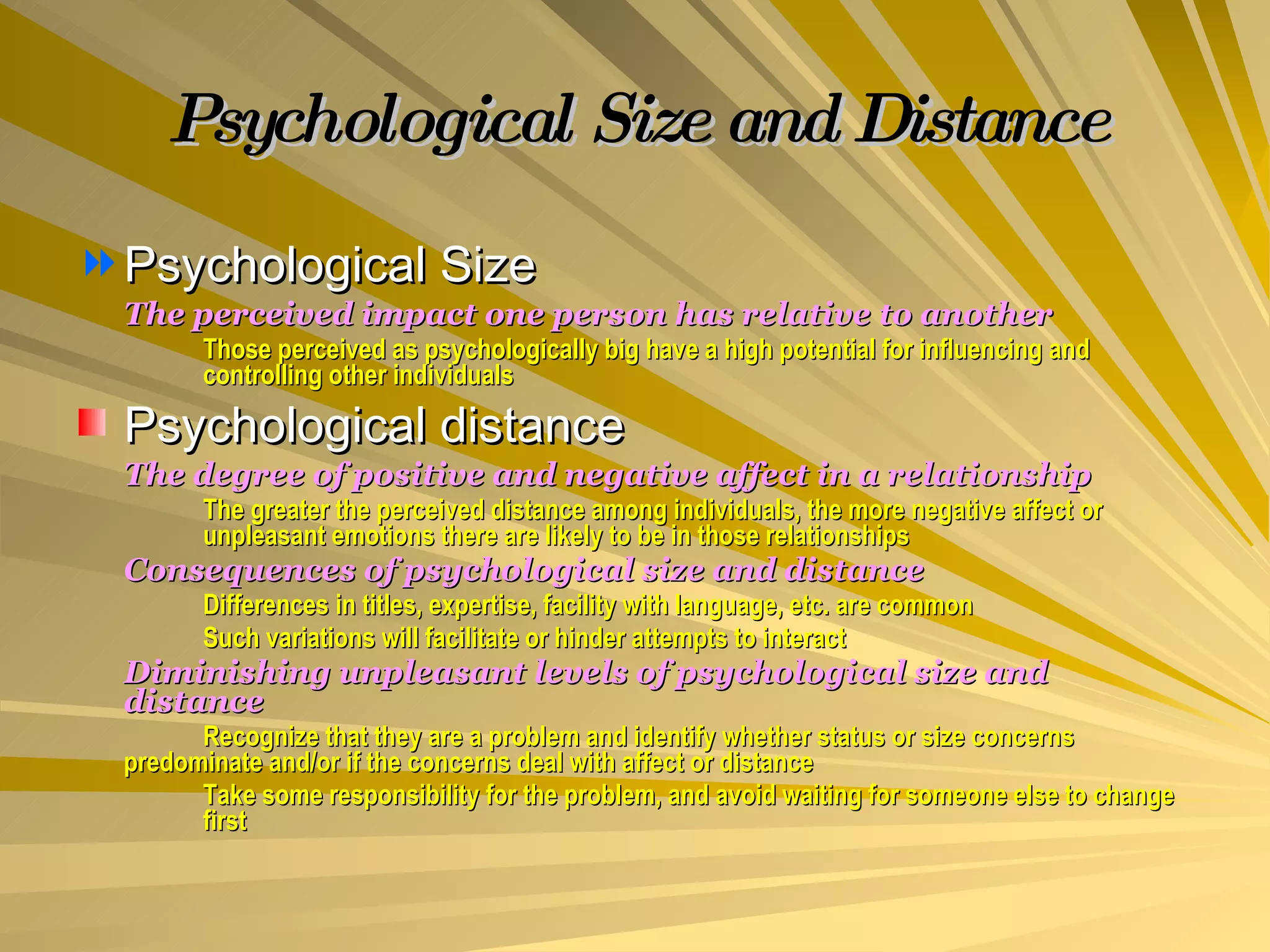 Psychological Size and Distance Psychological Size The perceived impact one person has relative to another Those perceived as psychologically big have a high potential for influencing and  controlling other individuals Psychological distance The degree of positive and negative affect in a relationship The greater the perceived distance among individuals, the more negative affect or  unpleasant emotions there are likely to be in those relationships Consequences of psychological size and distance Differences in titles, expertise, facility with language, etc. are common Such variations will facilitate or hinder attempts to interact Diminishing unpleasant levels of psychological size and distance Recognize that they are a problem and identify whether status or size concerns  predominate and/or if the concerns deal with affect or distance Take some responsibility for the problem, and avoid waiting for someone else to change  first 