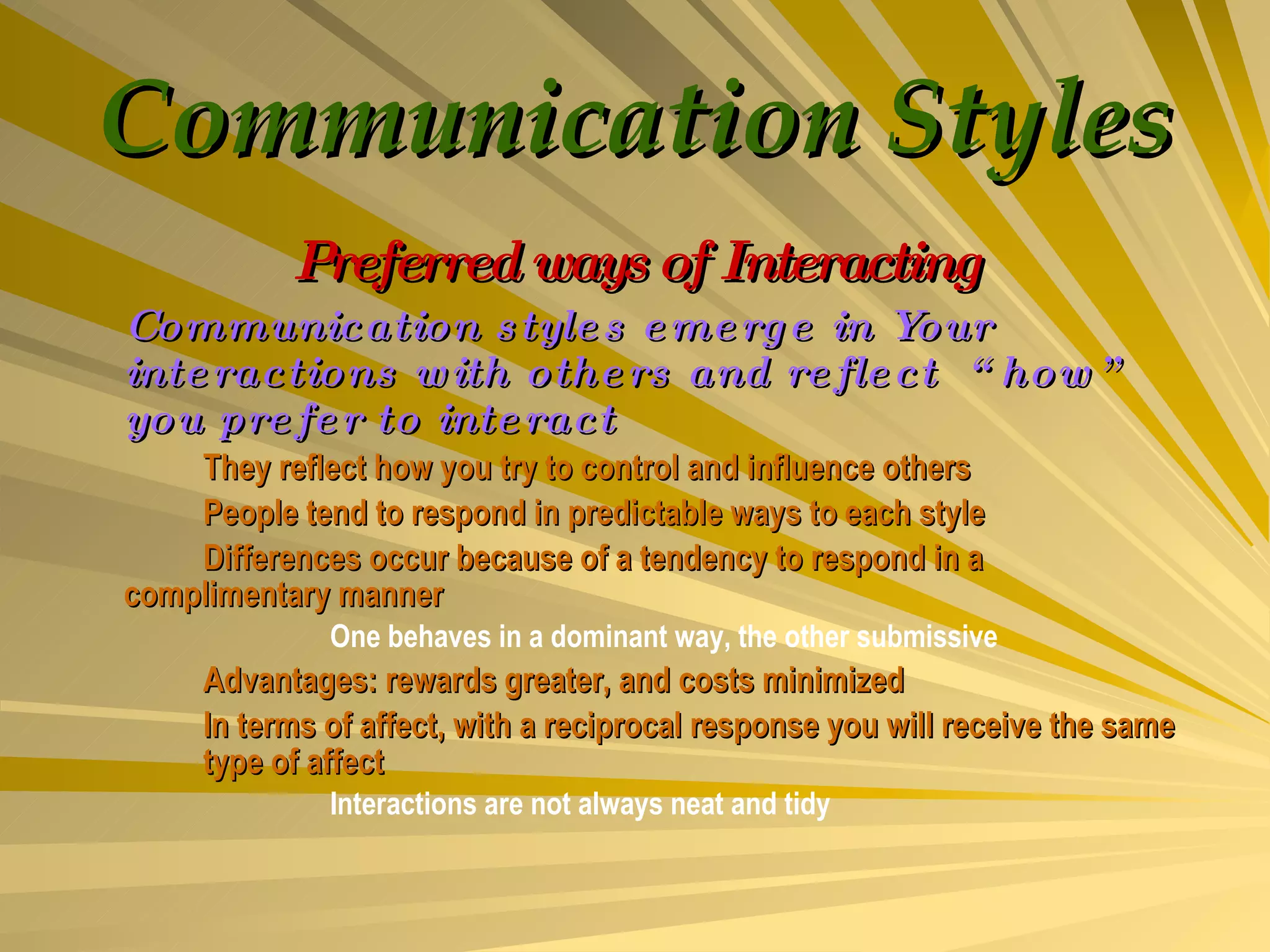 Communication Styles Preferred ways of Interacting Communication styles emerge in Your interactions with others and reflect  “how” you prefer to interact They reflect how you try to control and influence others People tend to respond in predictable ways to each style Differences occur because of a tendency to respond in a  complimentary manner One behaves in a dominant way, the other submissive Advantages: rewards greater, and costs minimized In terms of affect, with a reciprocal response you will receive the same  type of affect Interactions are not always neat and tidy  