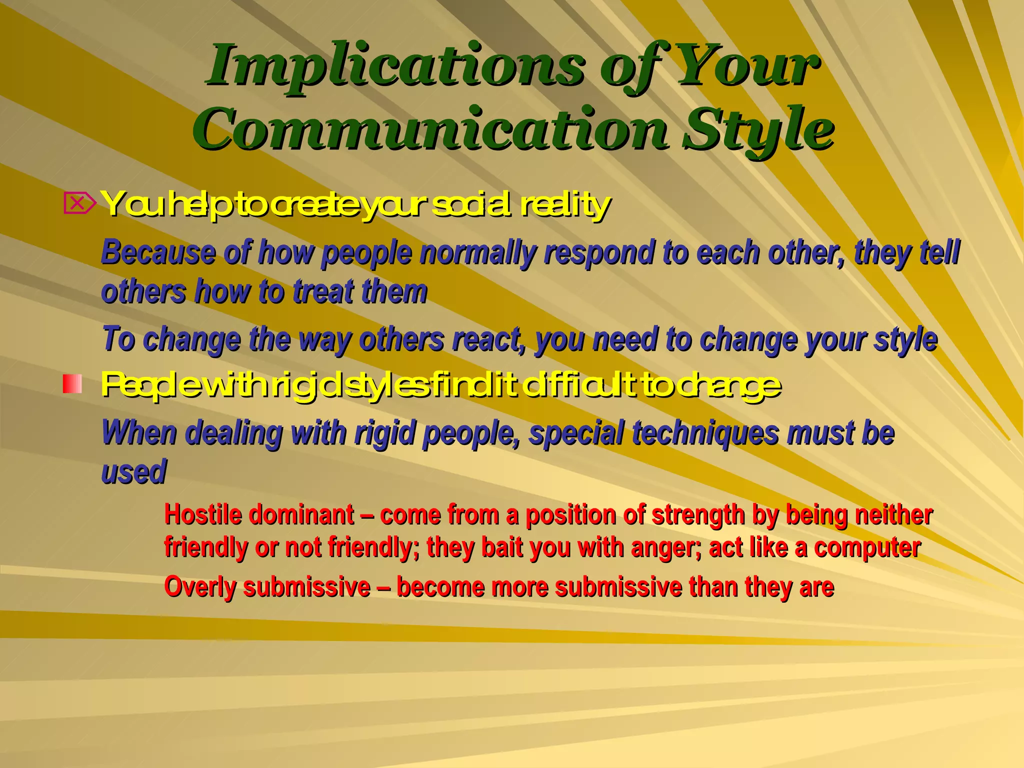 Implications of Your Communication Style You help to create your social reality Because of how people normally respond to each other, they tell others how to treat them To change the way others react, you need to change your style People with rigid styles find it difficult to change When dealing with rigid people, special techniques must be used Hostile dominant – come from a position of strength by being neither  friendly or not friendly; they bait you with anger; act like a computer Overly submissive – become more submissive than they are 