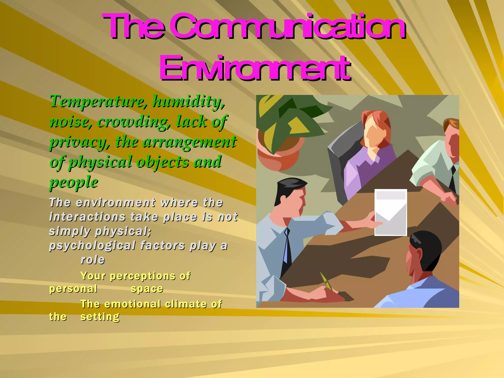 The Communication Environment Temperature, humidity, noise, crowding, lack of privacy, the arrangement of physical objects and people The environment where the interactions take place is not simply physical; psychological factors play a  role Your perceptions of  personal  space The emotional climate of the  setting 