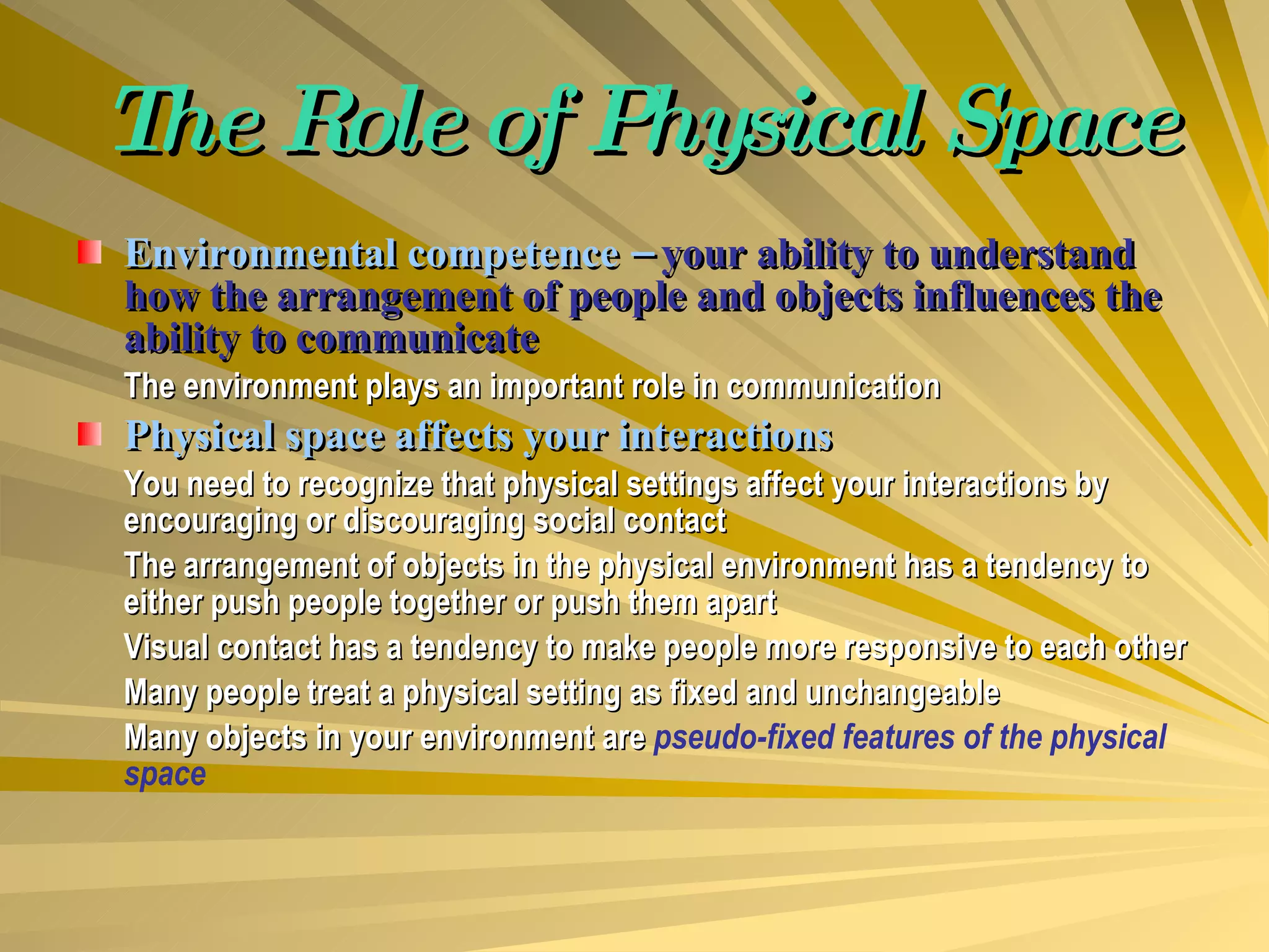 The Role of Physical Space Environmental competence –  your ability to understand how the arrangement of people and objects influences the ability to communicate The environment plays an important role in communication Physical space affects your interactions You need to recognize that physical settings affect your interactions by encouraging or discouraging social contact The arrangement of objects in the physical environment has a tendency to either push people together or push them apart Visual contact has a tendency to make people more responsive to each other Many people treat a physical setting as fixed and unchangeable Many objects in your environment are  pseudo-fixed features of the physical space 
