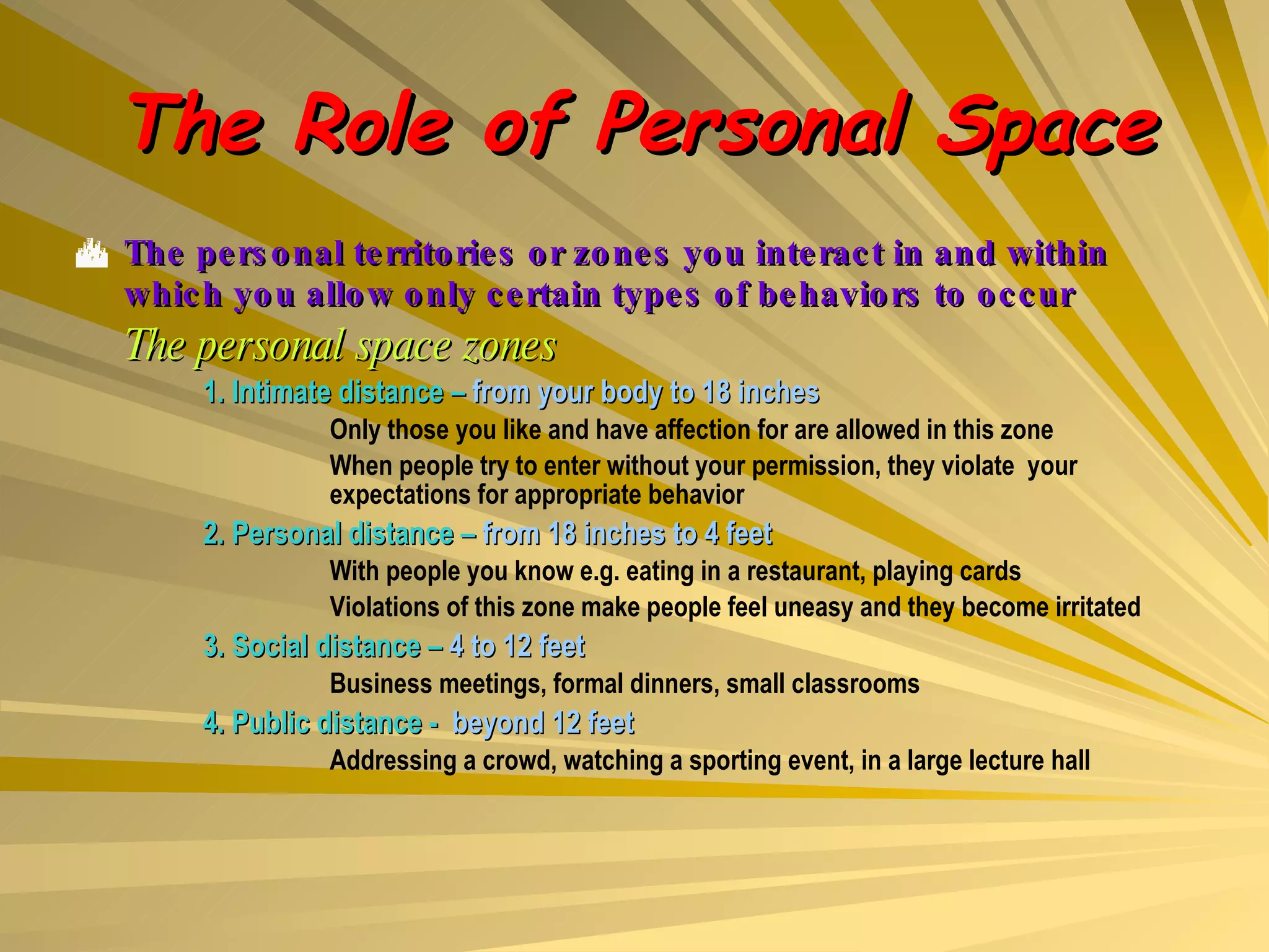 The Role of Personal Space The personal territories or zones you interact in and within which you allow only certain types of behaviors to occur The personal space zones 1. Intimate distance –  from your body to 18 inches Only those you like and have affection for are allowed in this zone When people try to enter without your permission, they violate  your  expectations for appropriate behavior 2. Personal distance –  from 18 inches to 4 feet With people you know e.g. eating in a restaurant, playing cards Violations of this zone make people feel uneasy and they become irritated 3. Social distance –  4 to 12 feet Business meetings, formal dinners, small classrooms 4. Public distance -  beyond 12 feet Addressing a crowd, watching a sporting event, in a large lecture hall 
