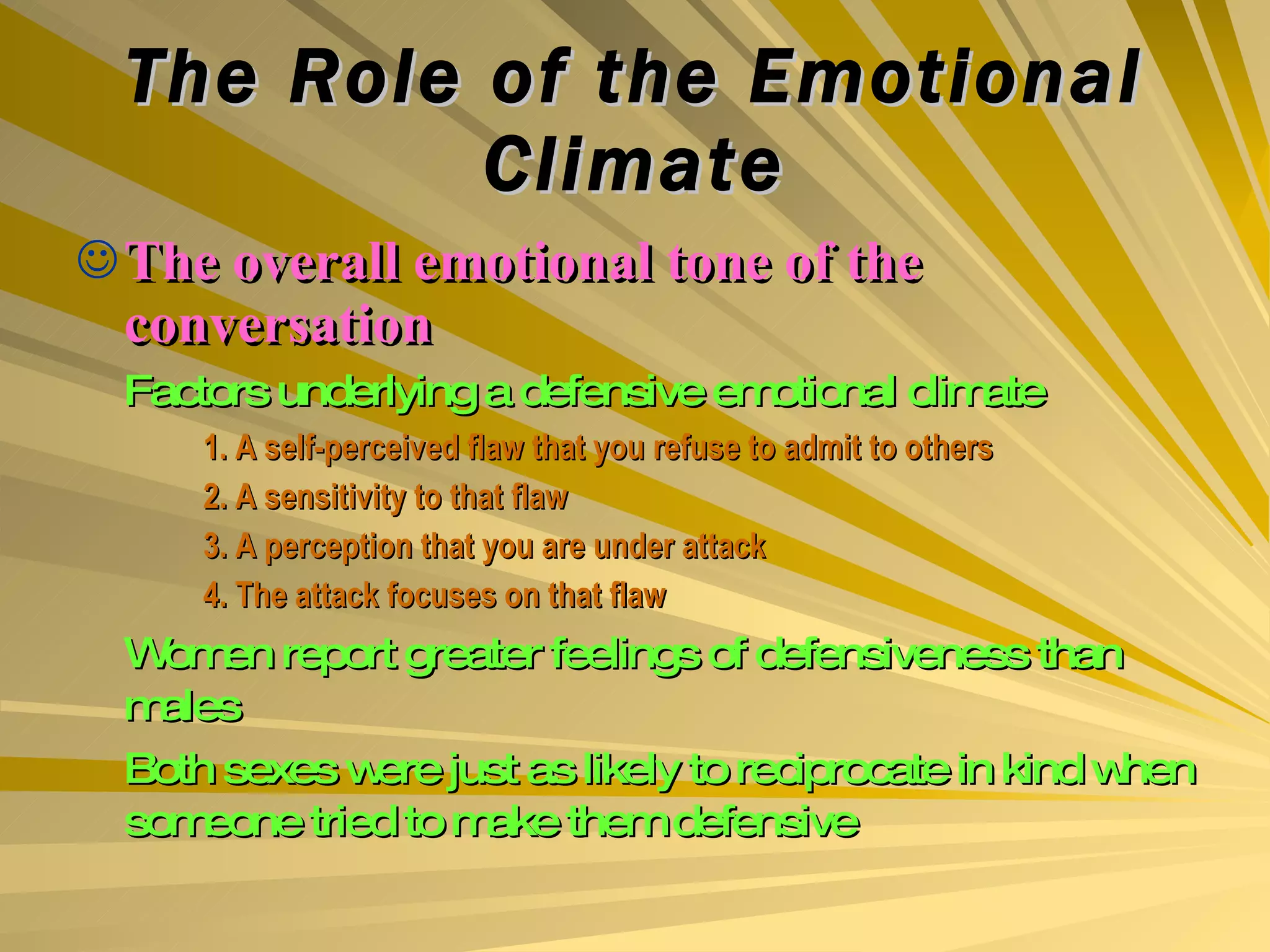 The Role of the Emotional Climate The overall emotional tone of the conversation Factors underlying a defensive emotional climate 1. A self-perceived flaw that you refuse to admit to others 2. A sensitivity to that flaw 3. A perception that you are under attack 4. The attack focuses on that flaw Women report greater feelings of defensiveness than males Both sexes were just as likely to reciprocate in kind when someone tried to make them defensive 