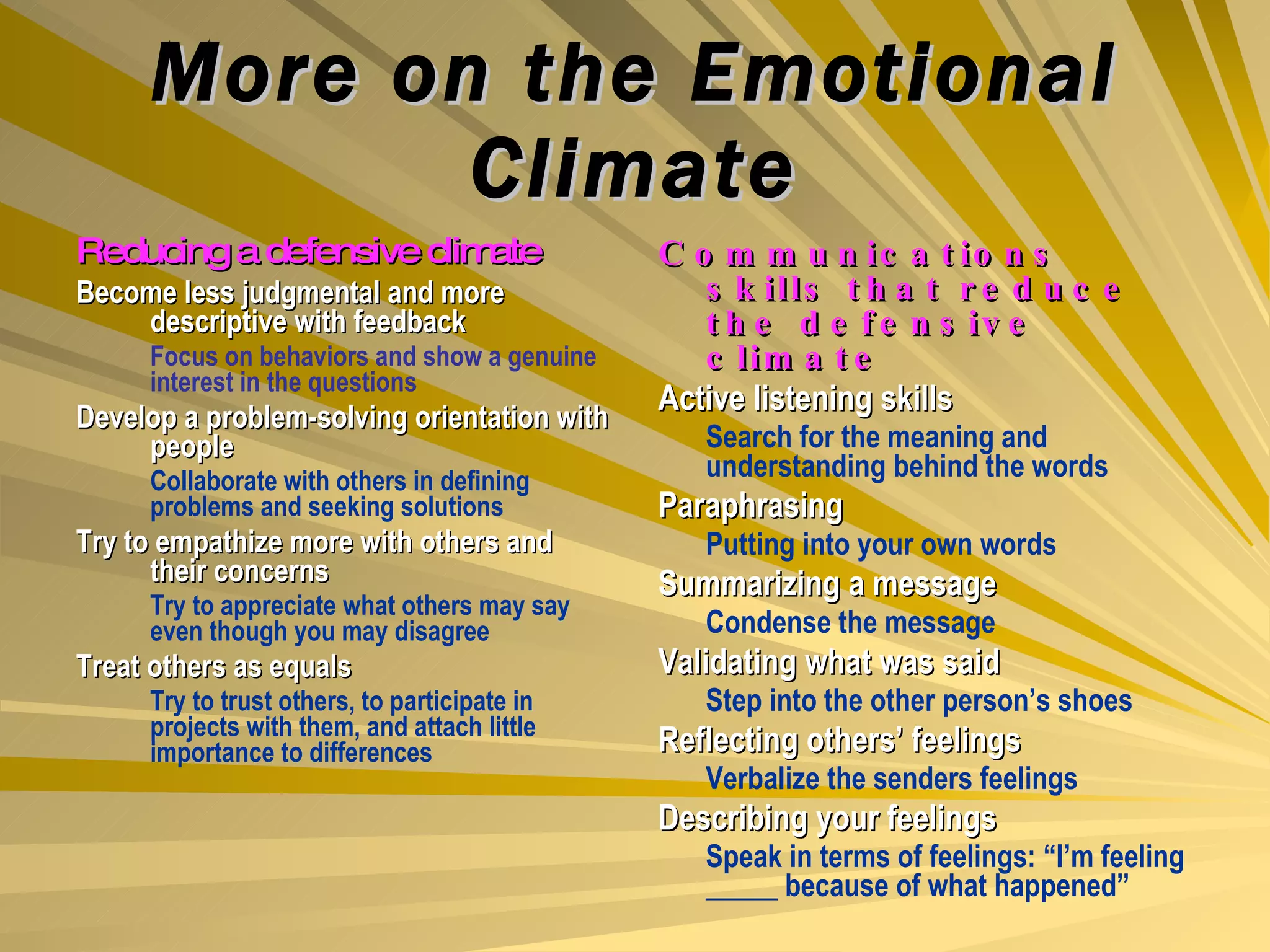More on the Emotional Climate Reducing a defensive climate Become less judgmental and more descriptive with feedback Focus on behaviors and show a genuine interest in the questions Develop a problem-solving orientation with people Collaborate with others in defining problems and seeking solutions Try to empathize more with others and their concerns Try to appreciate what others may say even though you may disagree Treat others as equals Try to trust others, to participate in projects with them, and attach little importance to differences Communications skills that reduce the defensive climate Active listening skills Search for the meaning and understanding behind the words Paraphrasing Putting into your own words Summarizing a message Condense the message Validating what was said Step into the other person’s shoes Reflecting others’ feelings Verbalize the senders feelings Describing your feelings Speak in terms of feelings: “I’m feeling _____ because of what happened” 