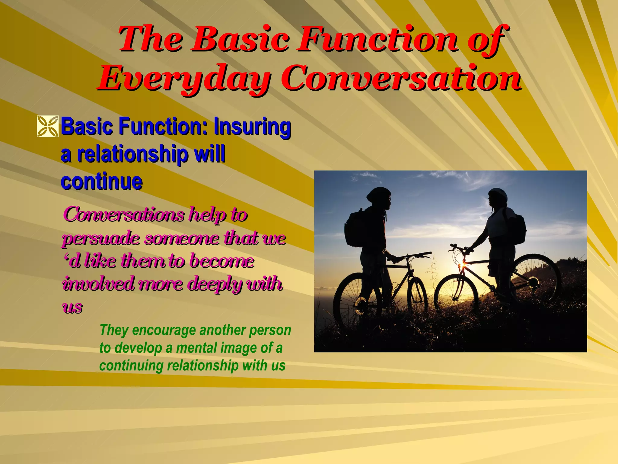 The Basic Function of Everyday Conversation Basic Function: Insuring a relationship will continue Conversations help to persuade someone that we ‘d like them to become involved more deeply with us They encourage another person  to develop a mental image of a  continuing relationship with us 