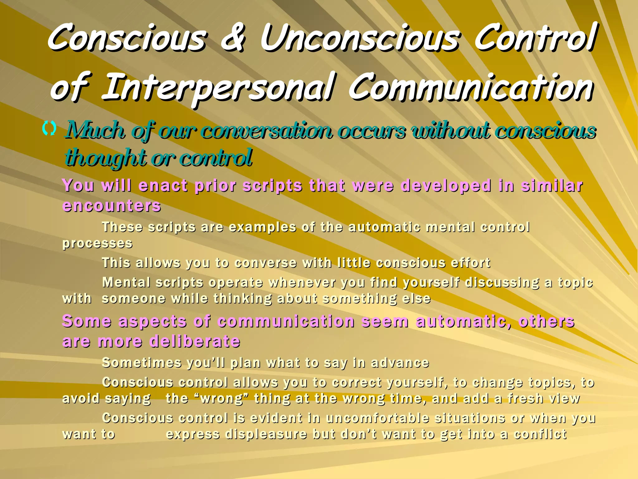 Conscious & Unconscious Control of Interpersonal Communication Much of our conversation occurs without conscious thought or control You will enact prior scripts that were developed in similar encounters These scripts are examples of the automatic mental control processes This allows you to converse with little conscious effort Mental scripts operate whenever you find yourself discussing a topic with  someone while thinking about something else Some aspects of communication seem automatic, others are more deliberate Sometimes you’ll plan what to say in advance Conscious control allows you to correct yourself, to change topics, to avoid saying  the “wrong” thing at the wrong time, and add a fresh view Conscious control is evident in uncomfortable situations or when you want to  express displeasure but don’t want to get into a conflict 