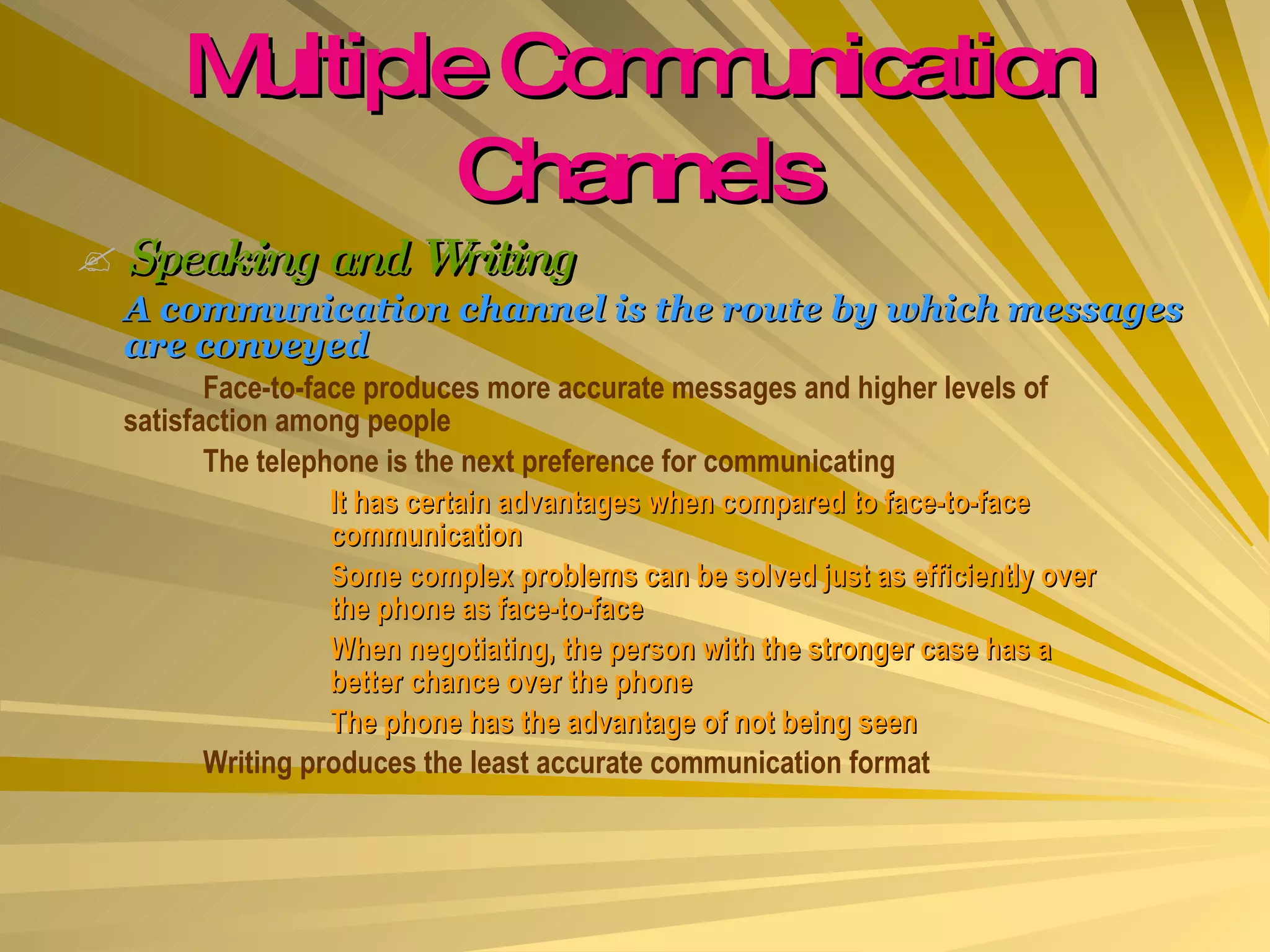 Multiple Communication Channels Speaking and Writing A communication channel is the route by which messages are conveyed Face-to-face produces more accurate messages and higher levels of  satisfaction among people The telephone is the next preference for communicating It has certain advantages when compared to face-to-face  communication Some complex problems can be solved just as efficiently over  the phone as face-to-face When negotiating, the person with the stronger case has a  better chance over the phone The phone has the advantage of not being seen Writing produces the least accurate communication format 