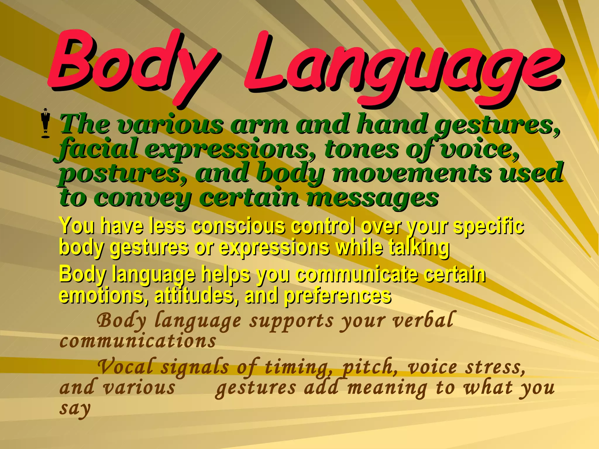 Body Language The various arm and hand gestures, facial expressions, tones of voice, postures, and body movements used to convey certain messages You have less conscious control over your specific body gestures or expressions while talking Body language helps you communicate certain emotions, attitudes, and preferences Body language supports your verbal communications Vocal signals of timing, pitch, voice stress, and various  gestures add meaning to what you say 