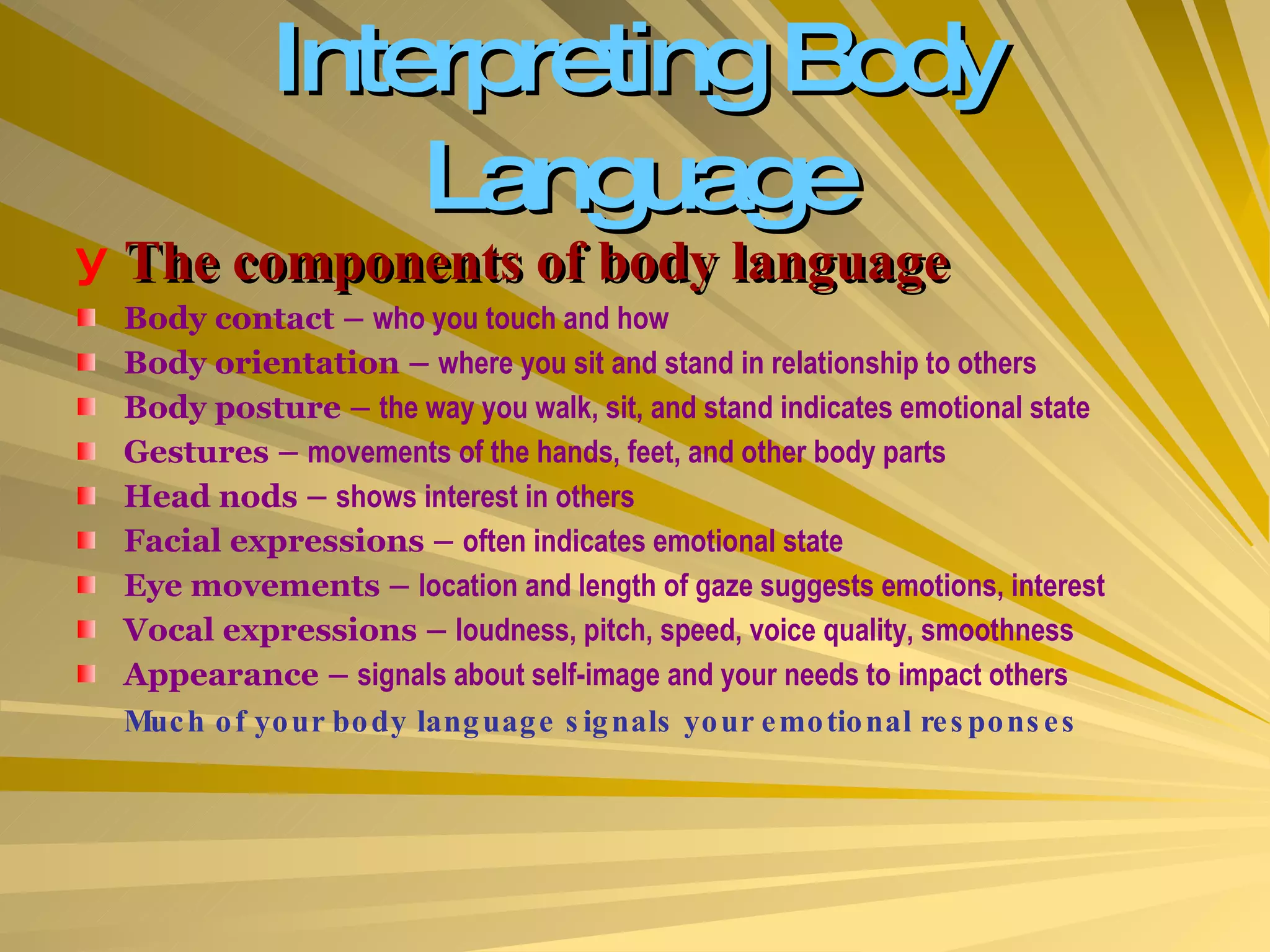 Interpreting Body Language The components of body language Body contact –  who you touch and how Body orientation –  where you sit and stand in relationship to others Body posture –  the way you walk, sit, and stand indicates emotional state Gestures –  movements of the hands, feet, and other body parts Head nods –  shows interest in others Facial expressions –  often indicates emotional state Eye movements –  location and length of gaze suggests emotions, interest Vocal expressions –  loudness, pitch, speed, voice quality, smoothness Appearance –  signals about self-image and your needs to impact others Much of your body language signals your emotional responses 