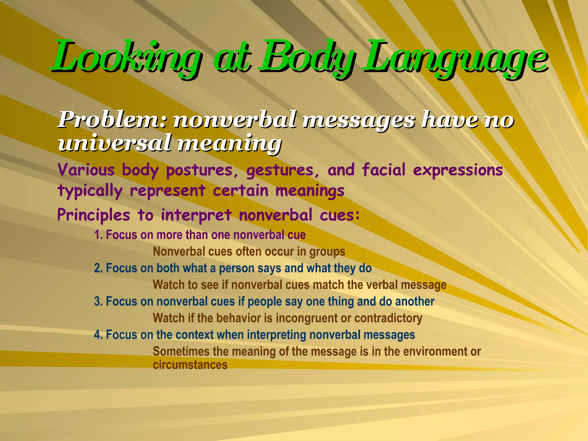 Looking at Body Language Problem: nonverbal messages have no universal meaning Various body postures, gestures, and facial expressions typically represent certain meanings Principles to interpret nonverbal cues: 1. Focus on more than one nonverbal cue Nonverbal cues often occur in groups 2. Focus on both what a person says and what they do Watch to see if nonverbal cues match the verbal message 3. Focus on nonverbal cues if people say one thing and do another Watch if the behavior is incongruent or contradictory 4. Focus on the context when interpreting nonverbal messages Sometimes the meaning of the message is in the environment or  circumstances 