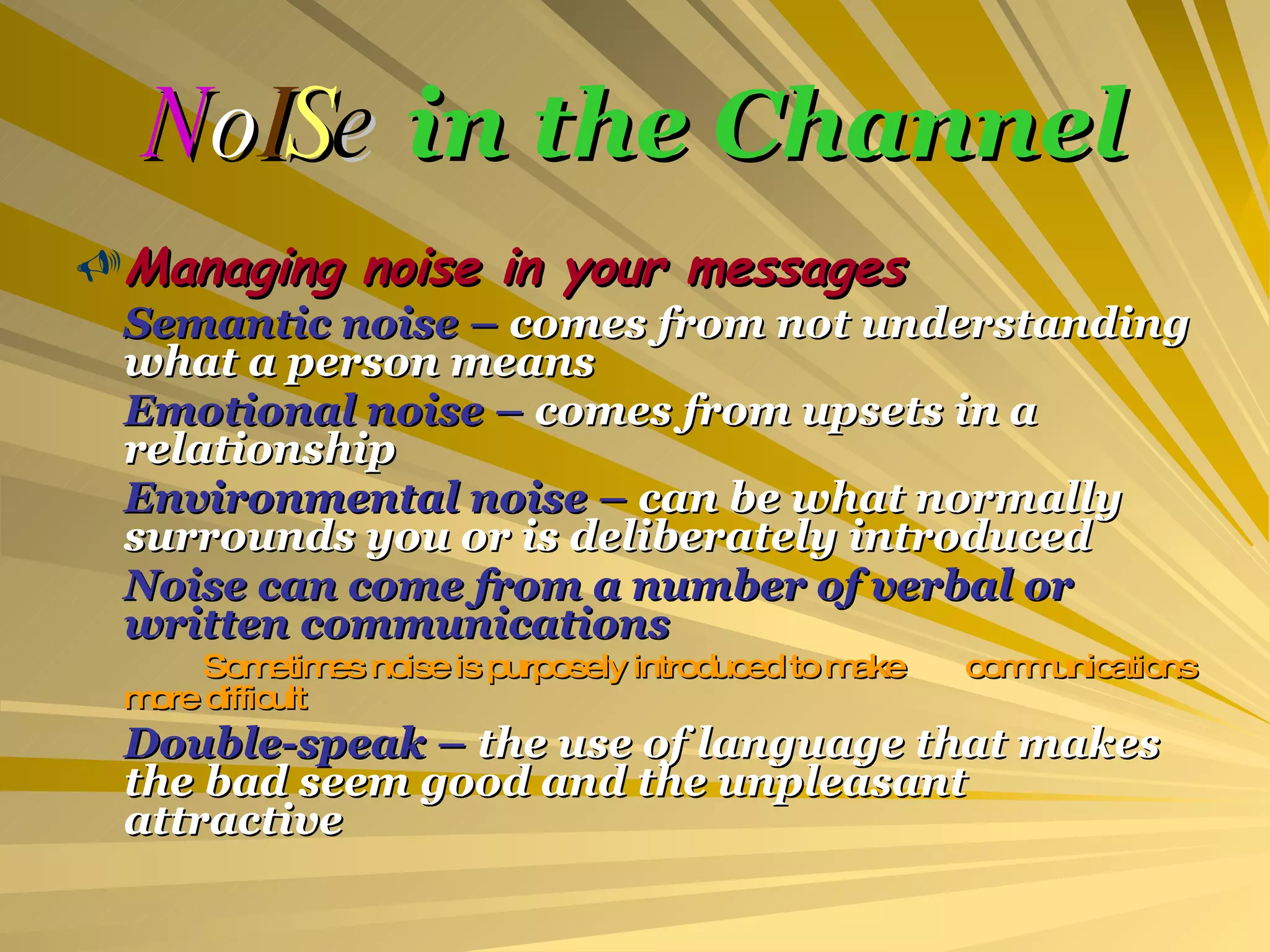 N o I S e   in the Channel Managing noise in your messages Semantic noise –  comes from not understanding what a person means Emotional noise –  comes from upsets in a relationship Environmental noise –  can be what normally surrounds you or is deliberately introduced Noise can come from a number of verbal or written communications Sometimes noise is purposely introduced to make  communications more difficult Double-speak –  the use of language that makes the bad seem good and the unpleasant attractive 