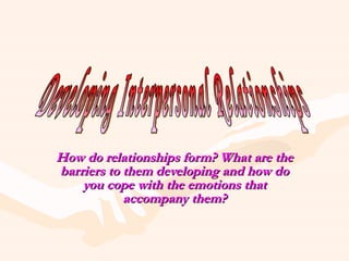 How do relationships form? What are the barriers to them developing and how do you cope with the emotions that accompany them? Developing Interpersonal Relationships 