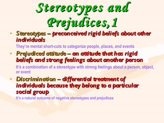 Stereotypes and Prejudices,1 Stereotypes –  preconceived rigid beliefs about other individuals They’re mental short-cuts to categorize people, places, and events Prejudiced attitude –  an attitude that has rigid beliefs and strong feelings about another person It’s a combination of a stereotype with strong feelings about a person, object, or event Discrimination –  differential treatment of individuals because they belong to a particular social group It’s a natural outcome of negative stereotypes and prejudices 