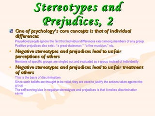 Stereotypes and Prejudices, 2 One of psychology’s core concepts is that of individual differences Prejudiced people ignore the fact that individual differences exist among members of any group Positive prejudices also exist: “a great statesman,” “a fine musician,” etc. Negative stereotypes and prejudices lead to unfair perceptions of others Members of specific groups are singled out and evaluated as a group instead of individually Negative stereotypes and prejudices lead to unfair treatment of others This is the basis of discrimination Since such beliefs are thought to be valid, they are used to justify the actions taken against the group The self-serving bias in negative stereotypes and prejudices is that it makes discrimination easier 